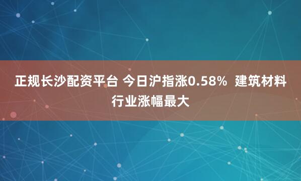 正规长沙配资平台 今日沪指涨0.58%  建筑材料行业涨幅最大
