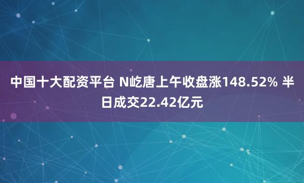 中国十大配资平台 N屹唐上午收盘涨148.52% 半日成交22.42亿元
