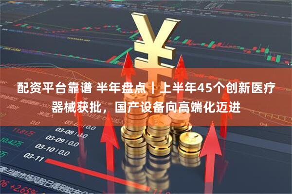 配资平台靠谱 半年盘点｜上半年45个创新医疗器械获批，国产设备向高端化迈进