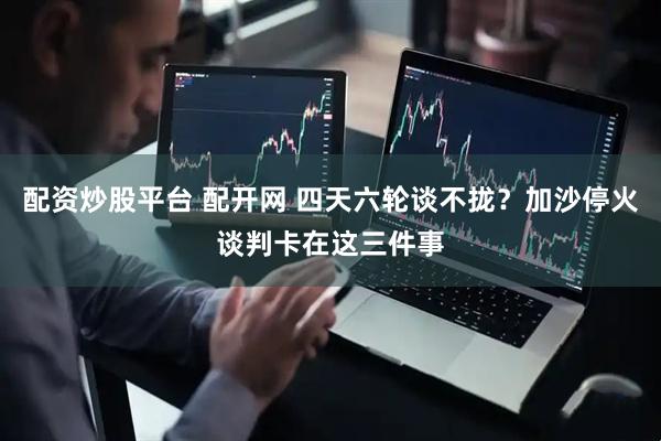 配资炒股平台 配开网 四天六轮谈不拢?加沙停火谈判卡在这三件事
