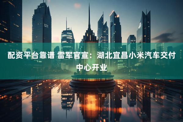 配资平台靠谱 雷军官宣：湖北宜昌小米汽车交付中心开业
