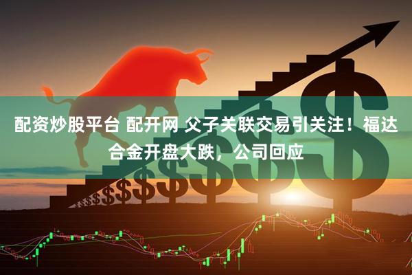 配资炒股平台 配开网 父子关联交易引关注！福达合金开盘大跌，公司回应