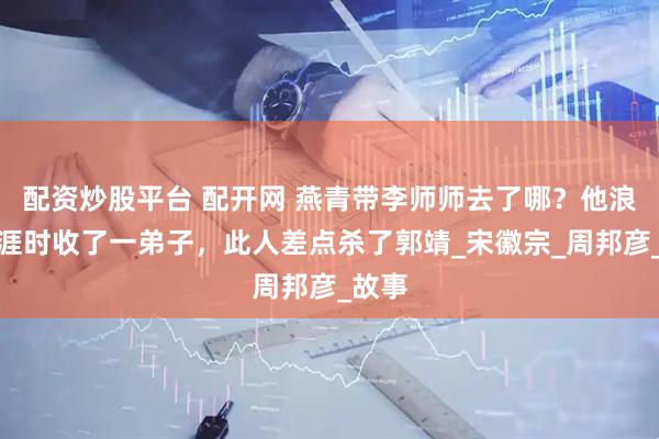 配资炒股平台 配开网 燕青带李师师去了哪？他浪迹天涯时收了一弟子，此人差点杀了郭靖_宋徽宗_周邦彦_故事