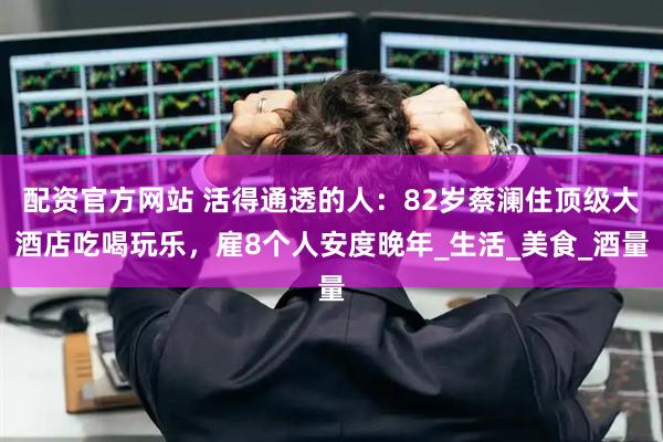 配资官方网站 活得通透的人：82岁蔡澜住顶级大酒店吃喝玩乐，雇8个人安度晚年_生活_美食_酒量