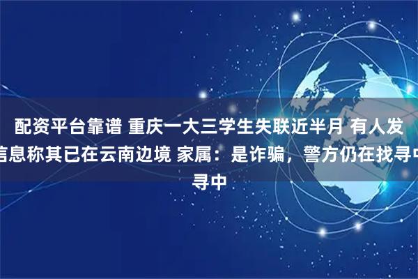 配资平台靠谱 重庆一大三学生失联近半月 有人发信息称其已在云南边境 家属：是诈骗，警方仍在找寻中