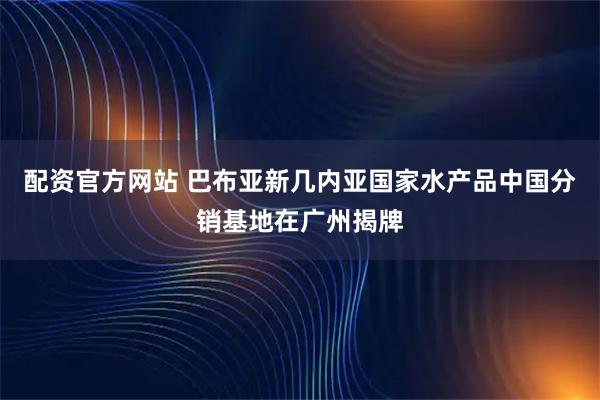 配资官方网站 巴布亚新几内亚国家水产品中国分销基地在广州揭牌