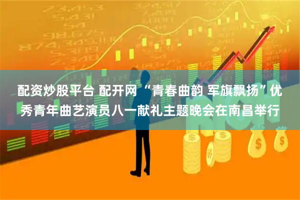配资炒股平台 配开网 “青春曲韵 军旗飘扬”优秀青年曲艺演员八一献礼主题晚会在南昌举行