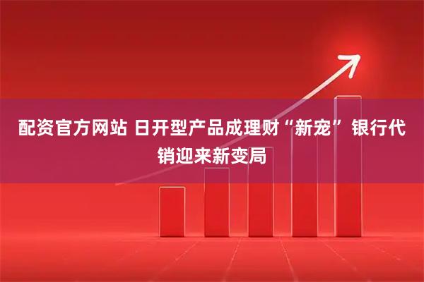 配资官方网站 日开型产品成理财“新宠” 银行代销迎来新变局