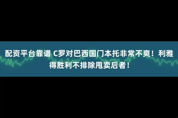 配资平台靠谱 C罗对巴西国门本托非常不爽！利雅得胜利不排除甩卖后者！