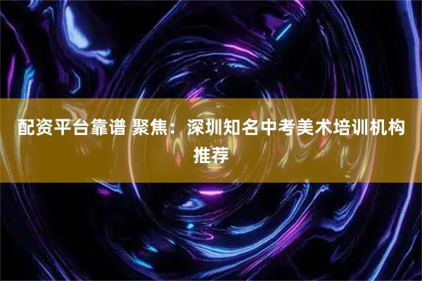 配资平台靠谱 聚焦：深圳知名中考美术培训机构推荐