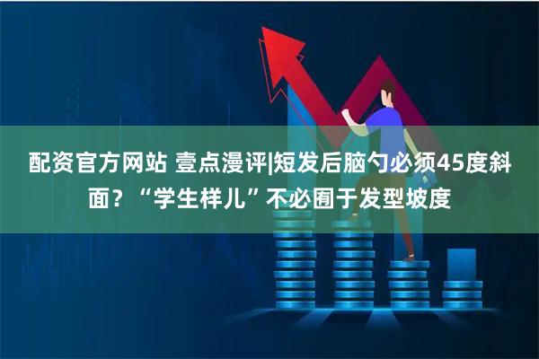 配资官方网站 壹点漫评|短发后脑勺必须45度斜面？“学生样儿”不必囿于发型坡度