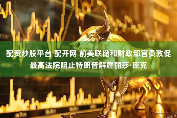 配资炒股平台 配开网 前美联储和财政部官员敦促最高法院阻止特朗普解雇丽莎·库克