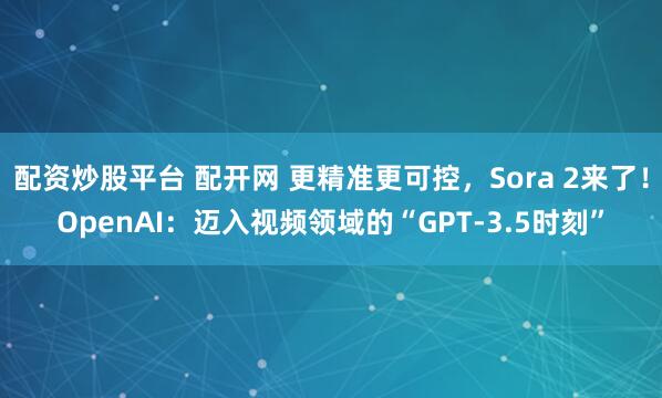 配资炒股平台 配开网 更精准更可控，Sora 2来了！OpenAI：迈入视频领域的“GPT-3.5时刻”