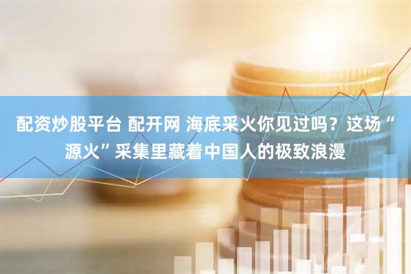 配资炒股平台 配开网 海底采火你见过吗？这场“源火”采集里藏着中国人的极致浪漫