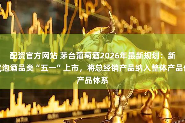 配资官方网站 茅台葡萄酒2026年最新规划：新增汽泡酒品类“五一”上市，将总经销产品纳入整体产品体系