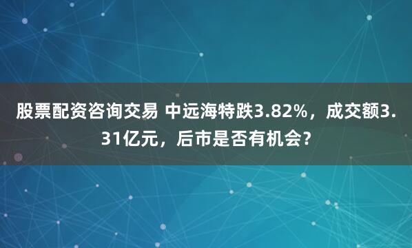 股票配资咨询交易 中远海特跌3.82%，成交额3.31亿元，后市是否有机会？