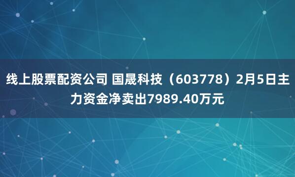 线上股票配资公司 国晟科技（603778）2月5日主力资金净卖出7989.40万元