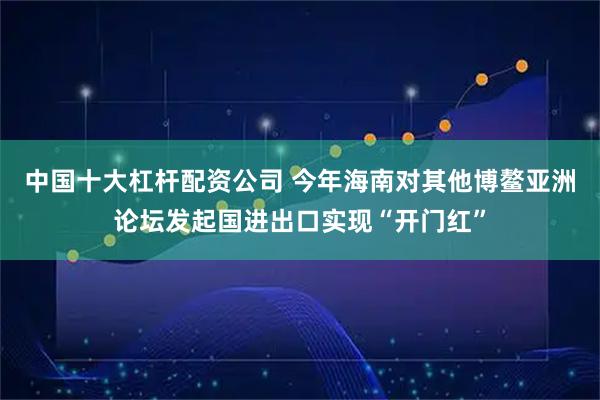中国十大杠杆配资公司 今年海南对其他博鳌亚洲论坛发起国进出口实现“开门红”
