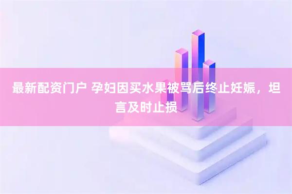 最新配资门户 孕妇因买水果被骂后终止妊娠，坦言及时止损