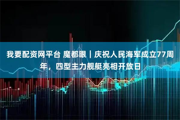 我要配资网平台 魔都眼｜庆祝人民海军成立77周年，四型主力舰艇亮相开放日